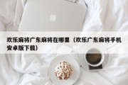 欢乐麻将广东麻将在哪里（欢乐广东麻将手机安卓版下载）