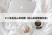 十二生肖贪心的动物(贪心的动物猜生肖) 十二生肖贪心的动物(贪心的动物猜生肖)